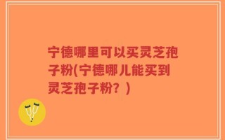 宁德哪里可以买灵芝孢子粉(宁德哪儿能买到灵芝孢子粉？)