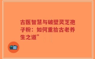 古医智慧与破壁灵芝孢子粉：如何重拾古老养生之道”