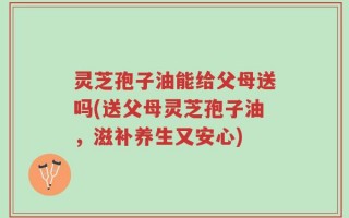 灵芝孢子油能给父母送吗(送父母灵芝孢子油，滋补养生又安心)