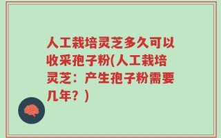 人工栽培灵芝多久可以收采孢子粉(人工栽培灵芝：产生孢子粉需要几年？)