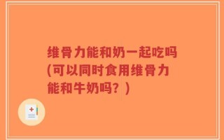 维骨力能和奶一起吃吗(可以同时食用维骨力能和牛奶吗？)