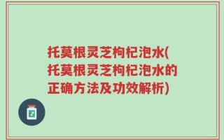 托莫根灵芝枸杞泡水(托莫根灵芝枸杞泡水的正确方法及功效解析)
