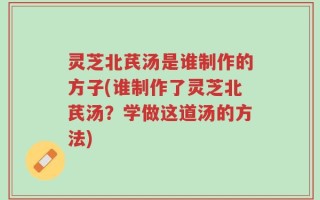 灵芝北芪汤是谁制作的方子(谁制作了灵芝北芪汤？学做这道汤的方法)
