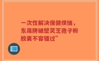 一次性解决保健烦恼，东晟牌破壁灵芝孢子粉胶囊不容错过”