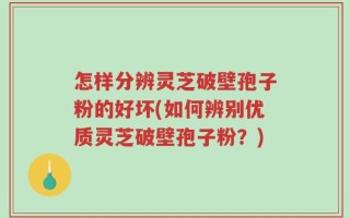 怎样分辨灵芝破壁孢子粉的好坏(如何辨别优质灵芝破壁孢子粉？)