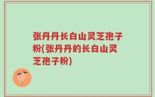 张丹丹长白山灵芝孢子粉(张丹丹的长白山灵芝孢子粉)