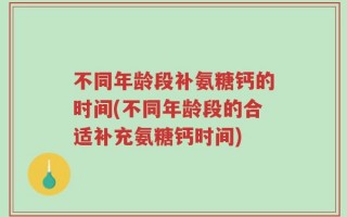不同年龄段补氨糖钙的时间(不同年龄段的合适补充氨糖钙时间)