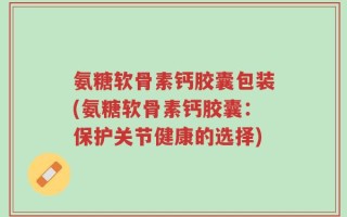 氨糖软骨素钙胶囊包装(氨糖软骨素钙胶囊：保护关节健康的选择)