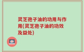 灵芝孢子油的功用与作用(灵芝孢子油的功效及益处)