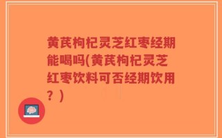 黄芪枸杞灵芝红枣经期能喝吗(黄芪枸杞灵芝红枣饮料可否经期饮用？)