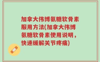 加拿大伟博氨糖软骨素服用方法(加拿大伟博氨糖软骨素使用说明，快速缓解关节疼痛)