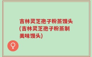 吉林灵芝孢子粉蒸馒头(吉林灵芝孢子粉蒸制美味馒头)