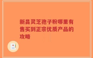 新昌灵芝孢子粉哪里有售买到正宗优质产品的攻略