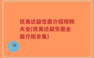 优美达益生菌介绍视频大全(优美达益生菌全面介绍合集)