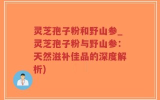 灵芝孢子粉和野山参_灵芝孢子粉与野山参：天然滋补佳品的深度解析)