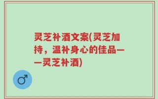 灵芝补酒文案(灵芝加持，温补身心的佳品——灵芝补酒)