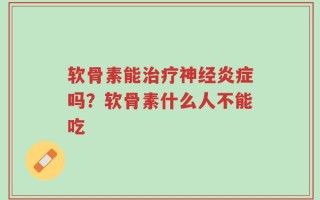 软骨素能治疗神经炎症吗？软骨素什么人不能吃