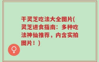 干灵芝吃法大全图片(灵芝进食指南：多种吃法神仙推荐，内含实拍图片！)