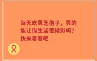 每天吃灵芝孢子，真的能让你生活更精彩吗？快来看看吧