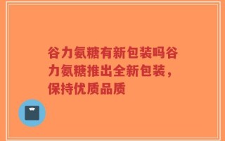 谷力氨糖有新包装吗谷力氨糖推出全新包装，保持优质品质