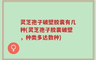 灵芝孢子破壁胶囊有几种(灵芝孢子胶囊破壁，种类多达数种)