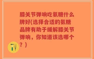 膝关节弹响吃氨糖什么牌好(选择合适的氨糖品牌有助于缓解膝关节弹响，你知道该选哪个？)