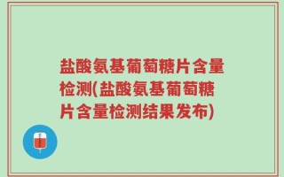 盐酸氨基葡萄糖片含量检测(盐酸氨基葡萄糖片含量检测结果发布)