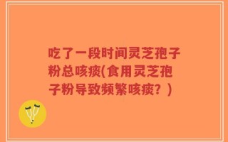 吃了一段时间灵芝孢子粉总咳痰(食用灵芝孢子粉导致频繁咳痰？)