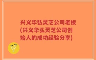 兴义华弘灵芝公司老板(兴义华弘灵芝公司创始人的成功经验分享)