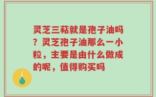 灵芝三萜就是孢子油吗？灵芝孢子油那么一小粒，主要是由什么做成的呢，值得购买吗