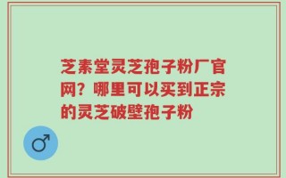 芝素堂灵芝孢子粉厂官网？哪里可以买到正宗的灵芝破壁孢子粉