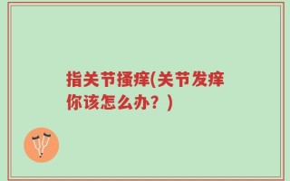指关节搔痒(关节发痒你该怎么办？)