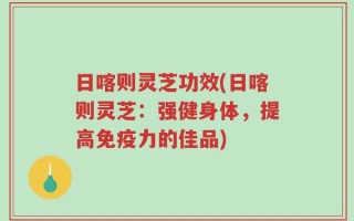 日喀则灵芝功效(日喀则灵芝：强健身体，提高免疫力的佳品)
