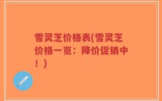 雪灵芝价格表(雪灵芝价格一览：降价促销中！)