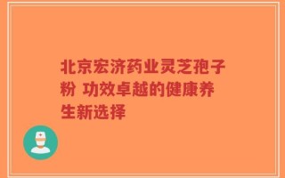 北京宏济药业灵芝孢子粉 功效卓越的健康养生新选择