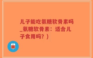 儿子能吃氨糖软骨素吗_氨糖软骨素：适合儿子食用吗？)