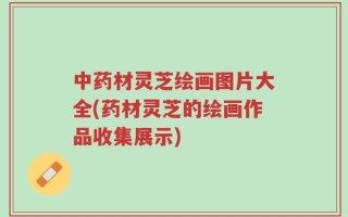 中药材灵芝绘画图片大全(药材灵芝的绘画作品收集展示)