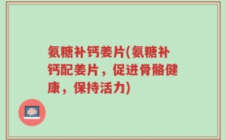 氨糖补钙姜片(氨糖补钙配姜片，促进骨骼健康，保持活力)