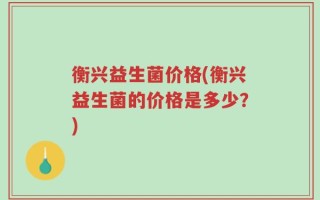衡兴益生菌价格(衡兴益生菌的价格是多少？)