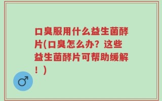 口臭服用什么益生菌酵片(口臭怎么办？这些益生菌酵片可帮助缓解！)