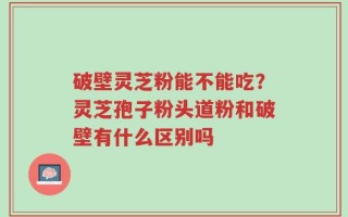 破壁灵芝粉能不能吃？灵芝孢子粉头道粉和破壁有什么区别吗