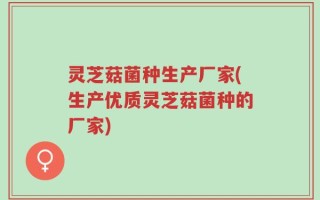 灵芝菇菌种生产厂家(生产优质灵芝菇菌种的厂家)