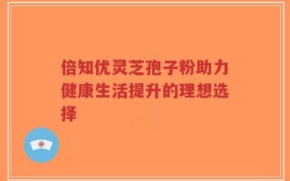 倍知优灵芝孢子粉助力健康生活提升的理想选择