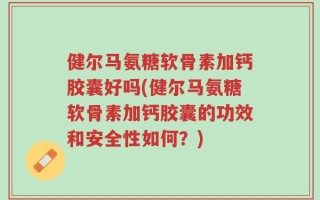 健尔马氨糖软骨素加钙胶囊好吗(健尔马氨糖软骨素加钙胶囊的功效和安全性如何？)