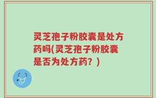 灵芝孢子粉胶囊是处方药吗(灵芝孢子粉胶囊是否为处方药？)