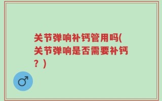 关节弹响补钙管用吗(关节弹响是否需要补钙？)