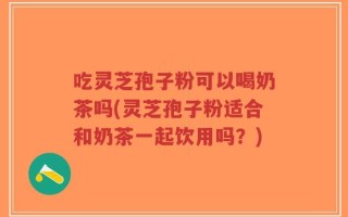 吃灵芝孢子粉可以喝奶茶吗(灵芝孢子粉适合和奶茶一起饮用吗？)
