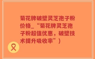 菊花牌破壁灵芝孢子粉价格_“菊花牌灵芝孢子粉超值优惠，破壁技术提升吸收率”)