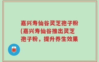 嘉兴寿仙谷灵芝孢子粉(嘉兴寿仙谷推出灵芝孢子粉，提升养生效果