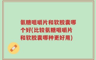 氨糖咀嚼片和软胶囊哪个好(比较氨糖咀嚼片和软胶囊哪种更好用)